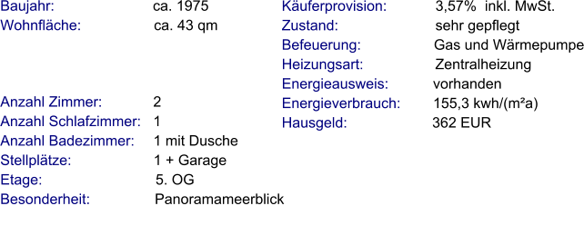 Anzahl Zimmer:            2 Anzahl Schlafzimmer:   1  Anzahl Badezimmer:     1 mit Dusche Stellplätze:                     1 + Garage  Etage:                            5. OG Besonderheit:                Panoramameerblick    Baujahr:                         ca. 1975 Wohnfläche:                  ca. 43 qm   Käuferprovision:            3,57%  inkl. MwSt. Zustand:                        sehr gepflegt Befeuerung:                  Gas und Wärmepumpe Heizungsart:                  Zentralheizung Energieausweis:           vorhanden Energieverbrauch:        155,3 kwh/(m²a) Hausgeld:                     362 EUR