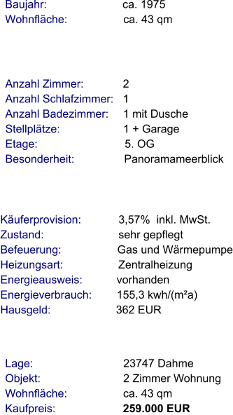 Lage:                             23747 Dahme Objekt:                           2 Zimmer Wohnung Wohnfläche:                  ca. 43 qm Kaufpreis:                      259.000 EUR Anzahl Zimmer:            2 Anzahl Schlafzimmer:   1  Anzahl Badezimmer:     1 mit Dusche Stellplätze:                     1 + Garage  Etage:                            5. OG Besonderheit:                Panoramameerblick    Baujahr:                         ca. 1975 Wohnfläche:                  ca. 43 qm   Käuferprovision:            3,57%  inkl. MwSt. Zustand:                        sehr gepflegt Befeuerung:                  Gas und Wärmepumpe Heizungsart:                  Zentralheizung Energieausweis:           vorhanden Energieverbrauch:        155,3 kwh/(m²a) Hausgeld:                     362 EUR